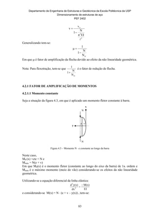 Departamento de Engenharia de Estruturas e Geotécnica da Escola Politécnica da USP
Dimensionamento de estruturas de aço
PEF 2402
83
e v
N
N
y
x
2
2
o
EIπ
N
1
v
v



Generalizando tem-se:
crN
N
1
1
μ


Em que  é fator de amplificação da flecha devido ao efeito da não linearidade geométrica.
Nota: Para flexotração, tem-se que
crN
N
1
1

é o fator de redução de flecha.
4.2.1 FATOR DE AMPLIFICAÇÃO DE MOMENTOS
4.2.1.1 Momento constante
Seja a situação da figura 4.3, em que é aplicado um momento fletor constante à barra.
Figura 4.3 – Momento N  e constante ao longo da barra
Neste caso,
M0 (x) =cte = N e
Mmáx = N(e + v)
Em que M0(x) é o momento fletor (constante ao longo do eixo da barra) de 1a. ordem e
Mmáx é o máximo momento (meio do vão) considerando-se os efeitos da não linearidade
geometrica.
Utilizando-se a equação diferencial da linha elástica:
EI
M(x)
dx
y(x)d
2
2


e considerando-se M(x) = N  (e + v – y(x)) , tem-se:
 