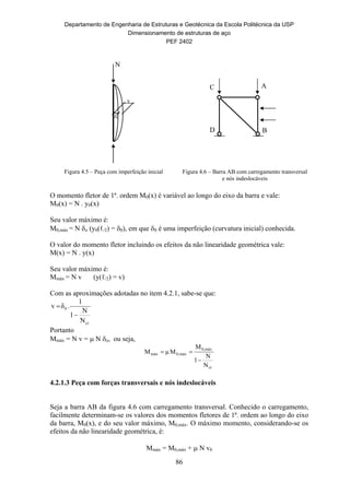 Departamento de Engenharia de Estruturas e Geotécnica da Escola Politécnica da USP
Dimensionamento de estruturas de aço
PEF 2402
86
A
B
C
D
Figura 4.5 – Peça com imperfeição inicial Figura 4.6 – Barra AB com carregamento transversal
e nós indeslocáveis
O momento fletor de 1ª. ordem M0(x) é variável ao longo do eixo da barra e vale:
M0(x) = N . y0(x)
Seu valor máximo é:
M0,máx = N o (y0(ℓ/2) = 0), em que 0 é uma imperfeição (curvatura inicial) conhecida.
O valor do momento fletor incluindo os efeitos da não linearidade geométrica vale:
M(x) = N . y(x)
Seu valor máximo é:
Mmáx = N v (y(ℓ/2) = v)
Com as aproximações adotadas no item 4.2.1, sabe-se que:
cr
0
N
N
1
1
.δv


Portanto
Mmáx = N v =  N o, ou seja,
cr
máx0,
máx0,máx
N
N
1
M
MμM


4.2.1.3 Peça com forças transversais e nós indeslocáveis
Seja a barra AB da figura 4.6 com carregamento transversal. Conhecido o carregamento,
facilmente determinam-se os valores dos momentos fletores de 1ª. ordem ao longo do eixo
da barra, M0(x), e do seu valor máximo, M0,máx. O máximo momento, considerando-se os
efeitos da não linearidade geométrica, é:
Mmáx = M0,máx +  N v0
N
0
v
 