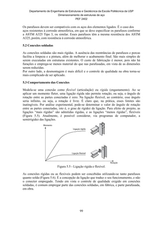 Departamento de Engenharia de Estruturas e Geotécnica da Escola Politécnica da USP
Dimensionamento de estruturas de aço
PEF 2402
99
Os parafusos devem ser compatíveis com os aços dos elementos ligados. É o caso dos
aços resistentes à corrosão atmosférica, em que se deve especificar os parafusos conforme
a ASTM A325 Tipo 3, ou similar. Esses parafusos têm a mesma resistência dos ASTM
A325, porém, com resistência à corrosão atmosférica.
5.2 Conexões soldadas
As conexões soldadas são mais rígidas. A ausência das reentrâncias de parafusos e porcas
facilita a limpeza e a pintura, além de melhorar o acabamento final. São mais simples de
serem executadas em estruturas existentes. O custo de fabricação é menor, pois não há
furações e emprega-se menos material do que nas parafusadas, em vista de as dimensões
serem reduzidas.
Por outro lado, a desmontagem é mais difícil e o controle de qualidade na obra torna-se
mais complicado de ser aplicado.
5.3 Comportamento das Conexões
Modela-se uma conexão como flexível (articulação) ou rígida (engastamento). Ao se
aplicar um momento fletor, uma ligação rígida não permite rotação, ou seja, o ângulo de
rotação entre as partes conectadas é zero. Na ligação flexível, ao contrário, esse ângulo
seria infinito, ou seja, a rotação é livre. É claro que, na prática, esses limites são
inatingíveis. Por análise experimental, pode-se determinar o valor do ângulo de rotação
entre as partes conectadas, isto é, o grau de rigidez da ligação. Para efeito de projeto, as
ligações “mais rígidas” são admitidas rígidas, e as ligações “menos rígidas”, flexíveis
(Figura 5.5). Atualmente, é possível considerar, via programas de computador, a
semirrigidez das ligações.
Figura 5.5 - Ligação rígida e flexível.
As conexões rígidas ou as flexíveis podem ser concebidas utilizando-se tanto parafusos
quanto solda (Figura 5.6). É a concepção da ligação que traduz o seu funcionamento, e não
o conector empregado. Tendo em vista o controle de qualidade exigido em conexões
soldadas, é comum empregar parte das conexões soldadas, em fábrica, e parte parafusada,
em obra.
 