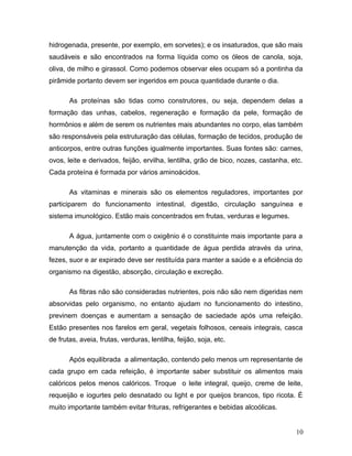 hidrogenada, presente, por exemplo, em sorvetes); e os insaturados, que são mais
saudáveis e são encontrados na forma líquida como os óleos de canola, soja,
oliva, de milho e girassol. Como podemos observar eles ocupam só a pontinha da
pirâmide portanto devem ser ingeridos em pouca quantidade durante o dia.

       As proteínas são tidas como construtores, ou seja, dependem delas a
formação das unhas, cabelos, regeneração e formação da pele, formação de
hormônios e além de serem os nutrientes mais abundantes no corpo, elas também
são responsáveis pela estruturação das células, formação de tecidos, produção de
anticorpos, entre outras funções igualmente importantes. Suas fontes são: carnes,
ovos, leite e derivados, feijão, ervilha, lentilha, grão de bico, nozes, castanha, etc.
Cada proteína é formada por vários aminoácidos.

       As vitaminas e minerais são os elementos reguladores, importantes por
participarem do funcionamento intestinal, digestão, circulação sanguínea e
sistema imunológico. Estão mais concentrados em frutas, verduras e legumes.

       A água, juntamente com o oxigênio é o constituinte mais importante para a
manutenção da vida, portanto a quantidade de água perdida através da urina,
fezes, suor e ar expirado deve ser restituída para manter a saúde e a eficiência do
organismo na digestão, absorção, circulação e excreção.

       As fibras não são consideradas nutrientes, pois não são nem digeridas nem
absorvidas pelo organismo, no entanto ajudam no funcionamento do intestino,
previnem doenças e aumentam a sensação de saciedade após uma refeição.
Estão presentes nos farelos em geral, vegetais folhosos, cereais integrais, casca
de frutas, aveia, frutas, verduras, lentilha, feijão, soja, etc.

       Após equilibrada a alimentação, contendo pelo menos um representante de
cada grupo em cada refeição, é importante saber substituir os alimentos mais
calóricos pelos menos calóricos. Troque o leite integral, queijo, creme de leite,
requeijão e iogurtes pelo desnatado ou light e por queijos brancos, tipo ricota. É
muito importante também evitar frituras, refrigerantes e bebidas alcoólicas.


                                                                                    10
 