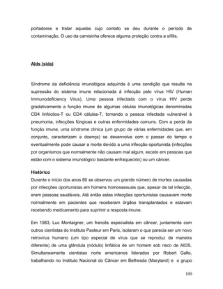 portadores e tratar aquelas cujo contato se deu durante o período de
contaminação. O uso da camisinha oferece alguma proteção contra a sífilis.




Aids (sida)



Síndrome da deficiência imunológica adquirida é uma condição que resulta na
supressão do sistema imune relacionada à infecção pelo vírus HIV (Human
Immunodeficiency Virus). Uma pessoa infectada com o vírus HIV perde
gradativamente a função imune de algumas células imunológicas denominadas
CD4 linfócitos-T ou CD4 células-T, tornando a pessoa infectada vulnerável à
pneumonia, infecções fúngicas e outras enfermidades comuns. Com a perda da
função imune, uma síndrome clínica (um grupo de várias enfermidades que, em
conjunto, caracterizam a doença) se desenvolve com o passar do tempo e
eventualmente pode causar a morte devido a uma infecção oportunista (infecções
por organismos que normalmente não causam mal algum, exceto em pessoas que
estão com o sistema imunológico bastante enfraquecido) ou um câncer.

Histórico
Durante o início dos anos 80 se observou um grande número de mortes causadas
por infecções oportunistas em homens homossexuais que, apesar de tal infecção,
eram pessoas saudáveis. Até então estas infecções oportunistas causavam morte
normalmente em pacientes que receberam órgãos transplantados e estavam
recebendo medicamento para suprimir a resposta imune.

Em 1983, Luc Montaigner, um francês especialista em câncer, juntamente com
outros cientistas do Instituto Pasteur em Paris, isolaram o que parecia ser um novo
retrovírus humano (um tipo especial de vírus que se reproduz de maneira
diferente) de uma glândula (nódulo) linfática de um homem sob risco de AIDS.
Simultaneamente cientistas norte americanos liderados por Robert Gallo,
trabalhando no Instituto Nacional do Câncer em Bethesda (Maryland) e o grupo


                                                                               100
 