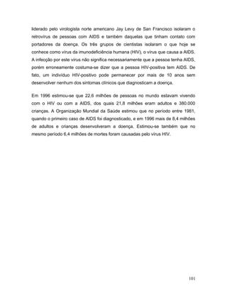 liderado pelo virologista norte americano Jay Levy de San Francisco isolaram o
retrovírus de pessoas com AIDS e também daquelas que tinham contato com
portadores da doença. Os três grupos de cientistas isolaram o que hoje se
conhece como vírus da imunodeficiência humana (HIV), o vírus que causa a AIDS.
A infecção por este vírus não significa necessariamente que a pessoa tenha AIDS,
porém erroneamente costuma-se dizer que a pessoa HIV-positiva tem AIDS. De
fato, um indivíduo HIV-positivo pode permanecer por mais de 10 anos sem
desenvolver nenhum dos sintomas clínicos que diagnosticam a doença.

Em 1996 estimou-se que 22,6 milhões de pessoas no mundo estavam vivendo
com o HIV ou com a AIDS, dos quais 21,8 milhões eram adultos e 380.000
crianças. A Organização Mundial da Saúde estimou que no período entre 1981,
quando o primeiro caso de AIDS foi diagnosticado, e em 1996 mais de 8,4 milhões
de adultos e crianças desenvolveram a doença. Estimou-se também que no
mesmo período 6,4 milhões de mortes foram causadas pelo vírus HIV.




                                                                            101
 