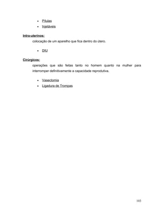 •    Pílulas
         •    Injetáveis

Intra-uterinos:
      colocação de um aparelho que fica dentro do útero.

         •    DIU

Cirúrgicos:
      operações que são feitas tanto no homem quanto na mulher para
      interromper definitivamente a capacidade reprodutiva.

         •    Vasectomia
         •    Ligadura de Trompas




                                                                103
 