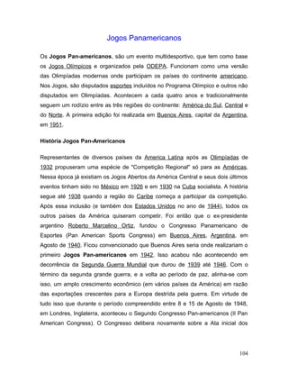 Jogos Panamericanos

Os Jogos Pan-americanos, são um evento multidesportivo, que tem como base
os Jogos Olímpicos e organizados pela ODEPA. Funcionam como uma versão
das Olimpíadas modernas onde participam os países do continente americano.
Nos Jogos, são disputados esportes incluídos no Programa Olímpico e outros não
disputados em Olimpíadas. Acontecem a cada quatro anos e tradicionalmente
seguem um rodízio entre as três regiões do continente: América do Sul, Central e
do Norte. A primeira edição foi realizada em Buenos Aires, capital da Argentina,
em 1951.

História Jogos Pan-Americanos

Representantes de diversos países da America Latina após as Olimpíadas de
1932 propuseram uma espécie de "Competição Regional" só para as Américas.
Nessa época já existiam os Jogos Abertos da América Central e seus dois últimos
eventos tinham sido no México em 1926 e em 1930 na Cuba socialista. A história
segue até 1938 quando a região do Caribe começa a participar da competição.
Após essa inclusão (e também dos Estados Unidos no ano de 1944), todos os
outros países da América quiseram competir. Foi então que o ex-presidente
argentino Roberto Marcelino Ortiz, fundou o Congresso Panamericano de
Esportes (Pan American Sports Congress) em Buenos Aires, Argentina, em
Agosto de 1940. Ficou convencionado que Buenos Aires seria onde realizariam o
primeiro Jogos Pan-americanos em 1942. Isso acabou não acontecendo em
decorrência da Segunda Guerra Mundial que durou de 1939 até 1946. Com o
término da segunda grande guerra, e a volta ao período de paz, alinha-se com
isso, um amplo crescimento econômico (em vários países da América) em razão
das exportações crescentes para a Europa destrída pela guerra. Em virtude de
tudo isso que durante o período compreendido entre 8 e 15 de Agosto de 1948,
em Londres, Inglaterra, aconteceu o Segundo Congresso Pan-americanos (II Pan
American Congress). O Congresso delibera novamente sobre a Ata inicial dos




                                                                            104
 