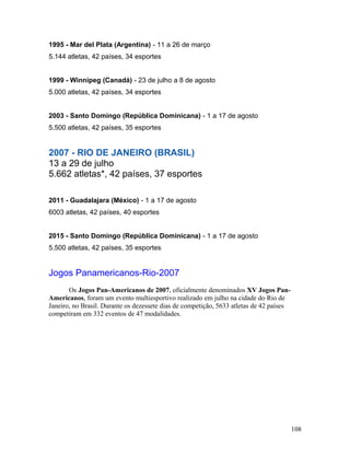 1995 - Mar del Plata (Argentina) - 11 a 26 de março
5.144 atletas, 42 países, 34 esportes


1999 - Winnipeg (Canadá) - 23 de julho a 8 de agosto
5.000 atletas, 42 países, 34 esportes


2003 - Santo Domingo (República Dominicana) - 1 a 17 de agosto
5.500 atletas, 42 países, 35 esportes


2007 - RIO DE JANEIRO (BRASIL)
13 a 29 de julho
5.662 atletas*, 42 países, 37 esportes

2011 - Guadalajara (México) - 1 a 17 de agosto
6003 atletas, 42 países, 40 esportes


2015 - Santo Domingo (República Dominicana) - 1 a 17 de agosto
5.500 atletas, 42 países, 35 esportes


Jogos Panamericanos-Rio-2007
       Os Jogos Pan-Americanos de 2007, oficialmente denominados XV Jogos Pan-
Americanos, foram um evento multiesportivo realizado em julho na cidade do Rio de
Janeiro, no Brasil. Durante os dezessete dias de competição, 5633 atletas de 42 países
competiram em 332 eventos de 47 modalidades.




                                                                                         108
 