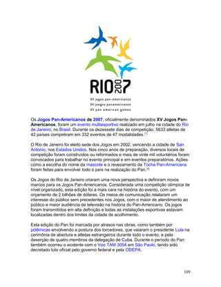 Os Jogos Pan-Americanos de 2007, oficialmente denominados XV Jogos Pan-
Americanos, foram um evento multiesportivo realizado em julho na cidade do Rio
de Janeiro, no Brasil. Durante os dezessete dias de competição, 5633 atletas de
42 países competiram em 332 eventos de 47 modalidades. [1]

O Rio de Janeiro foi eleito sede dos Jogos em 2002, vencendo a cidade de San
Antonio, nos Estados Unidos. Nos cinco anos de preparação, diversos locais de
competição foram construídos ou reformados e mais de vinte mil voluntários foram
convocados para trabalhar no evento principal e em eventos preparatórios. Ações
como a escolha do nome da mascote e o revezamento da Tocha Pan-Americana
foram feitas para envolver todo o país na realização do Pan. [2]

Os Jogos do Rio de Janeiro criaram uma nova perspectiva e definiram novos
marcos para os Jogos Pan-Americanos. Considerada uma competição olímpica de
nível organizado, esta edição foi a mais cara na história do evento, com um
orçamento de 2 bilhões de dólares. Os meios de comunicação relataram um
interesse do público sem precedentes nos Jogos, com o maior de atendimento ao
público e maior audiência de televisão na história do Pan-Americano. Os jogos
foram transmitidos em alta definição e todas as instalações esportivas estavam
localizadas dentro dos limites da cidade de acolhimento.

Esta edição do Pan foi marcada por atrasos nas obras, como também por
polêmicas envolvendo a postura dos torcedores, que vaiaram o presidente Lula na
cerimônia de abertura e atletas estrangeiros durante todo o evento, e pela
deserção de quatro membros da delegação de Cuba. Durante o período do Pan
também ocorreu o acidente com o Voo TAM 3054 em São Paulo, tendo sido
decretado luto oficial pelo governo federal e pela ODEPA.




                                                                             109
 