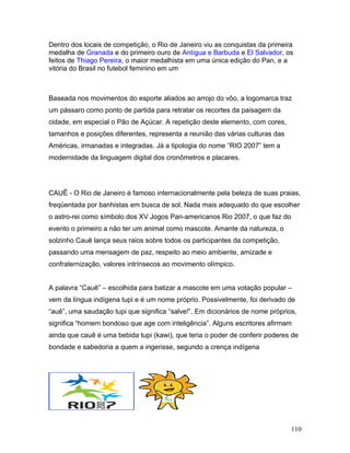 Dentro dos locais de competição, o Rio de Janeiro viu as conquistas da primeira
medalha de Granada e do primeiro ouro de Antígua e Barbuda e El Salvador, os
feitos de Thiago Pereira, o maior medalhista em uma única edição do Pan, e a
vitória do Brasil no futebol feminino em um



Baseada nos movimentos do esporte aliados ao arrojo do vôo, a logomarca traz
um pássaro como ponto de partida para retratar os recortes da paisagem da
cidade, em especial o Pão de Açúcar. A repetição deste elemento, com cores,
tamanhos e posições diferentes, representa a reunião das várias culturas das
Américas, irmanadas e integradas. Já a tipologia do nome “RIO 2007” tem a
modernidade da linguagem digital dos cronômetros e placares.




CAUÊ - O Rio de Janeiro é famoso internacionalmente pela beleza de suas praias,
freqüentada por banhistas em busca de sol. Nada mais adequado do que escolher
o astro-rei como símbolo dos XV Jogos Pan-americanos Rio 2007, o que faz do
evento o primeiro a não ter um animal como mascote. Amante da natureza, o
solzinho Cauê lança seus raios sobre todos os participantes da competição,
passando uma mensagem de paz, respeito ao meio ambiente, amizade e
confraternização, valores intrínsecos ao movimento olímpico.


A palavra “Cauê” – escolhida para batizar a mascote em uma votação popular –
vem da língua indígena tupi e é um nome próprio. Possivelmente, foi derivado de
“auê”, uma saudação tupi que significa “salve!”. Em dicionários de nome próprios,
significa “homem bondoso que age com inteligência”. Alguns escritores afirmam
ainda que cauê é uma bebida tupi (kawi), que teria o poder de conferir poderes de
bondade e sabedoria a quem a ingerisse, segundo a crença indígena




                                                                               110
 