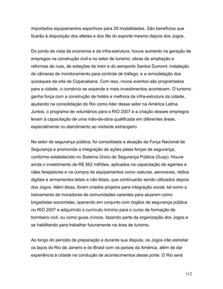 importados equipamentos esportivos para 29 modalidades. São benefícios que
ficarão à disposição dos atletas e dos fãs do esporte mesmo depois dos Jogos.


Do ponto de vista da economia e da infra-estrutura, houve aumento na geração de
empregos na construção civil e no setor de turismo; obras de ampliação e
reformas de ruas, de estações de trem e do aeroporto Santos Dumont; instalação
de câmeras de monitoramento para controle de tráfego; e a remodelação dos
quiosques da orla de Copacabana. Com isso, novos eventos são programados
para a cidade, o comércio se expande e mais investimentos acontecem. O turismo
ganha força com a construção de hotéis e melhora da infra-estrutura da cidade,
ajudando na consolidação do Rio como líder desse setor na América Latina.
Juntos, o programa de voluntários para o RIO 2007 e a criação desses empregos
levam à capacitação de uma mão-de-obra qualificada em diferentes áreas,
especialmente no atendimento ao visitante estrangeiro


No setor de segurança pública, foi consolidada a atuação da Força Nacional de
Segurança e promovida a integração de ações pelas forças de segurança,
conforme estabelecido no Sistema Único de Segurança Pública (Susp). Houve
ainda o investimento de R$ 562 milhões, aplicados na capacitação de agentes e
cães farejadores e na compra de equipamentos como viaturas, aeronaves, rádios
digitais e armamentos letais e não letais, que continuarão sendo utilizados depois
dos Jogos. Além disso, foram criados projetos para integração social, tal como o
treinamento de moradores de comunidades carentes para atuarem como
brigadistas socorristas, operando em conjunto com órgãos de segurança pública
no RIO 2007 e adquirindo o currículo mínimo para o curso de formação de
bombeiro civil, ou como guias cívicos, fazendo parte da organização dos Jogos e
se habilitando para trabalhar futuramente na área de turismo.


Ao longo do período de preparação e durante sua disputa, os Jogos irão estreitar
os laços do Rio de Janeiro e do Brasil com os países da América, além de dar
experiência à cidade na condução de acontecimentos desse porte. O Rio será



                                                                                 112
 