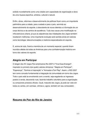 exibido mundialmente como uma cidade com capacidade de organização e dona
de uma riqueza esportiva, artística, cultural e natural.


Enfim, obras, reformas e desenvolvimento de políticas ficam como um importante
patrimônio para a cidade, para o estado e para o país, servindo ao
desenvolvimento do esporte, à descoberta de novos talentos e à formação de um
corpo técnico e de centros de excelência. Tudo isso causa uma modificação na
infra-estrutura urbana, já que as adjacências das instalações dos Jogos também
receberam melhorias. Uma importante evolução será sentida ainda em setores
como tecnologia, telecomunicações e medicina especializada em esporte.


E, acima de tudo, ficará a memória de um momento especial, quando foram
reunidos atletas de todas as Américas para uma confraternização histórica em
torno dos valores do esporte.



Alegria em Participar
O slogan dos XV Jogos Pan-americanos Rio 2007 é "Viva Essa Energia!",
inspirado no primeiro dos quatro valores olímpicos: "Alegria em Participar",
"Esperança", "Sonhos e Inspiração" e "Amizade e Fair Play". Assim, o RIO 2007
tem como conceito fundamental a integração da comunidade em torno dos Jogos.
Todo o país está se envolvendo com o evento, seja esgotando os ingressos
postos à venda, decorando ruas, fazendo trabalho voluntário para a organização
ou comprando produtos oficiais. Cauê, mascote dos Jogos, já pode ser visto em
todos os cantos, em camisas, vitrines e, agora, também em seu computador.




Resumo do Pan do Rio de Janeiro




                                                                               113
 