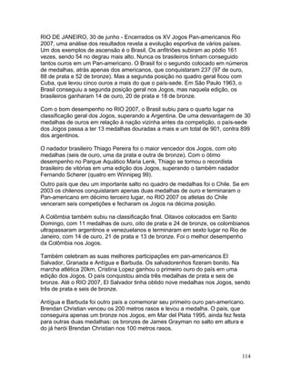 RIO DE JANEIRO, 30 de junho - Encerrados os XV Jogos Pan-americanos Rio
2007, uma análise dos resultados revela a evolução esportiva de vários países.
Um dos exemplos de ascensão é o Brasil. Os anfitriões subiram ao pódio 161
vezes, sendo 54 no degrau mais alto. Nunca os brasileiros tinham conseguido
tantos ouros em um Pan-americano. O Brasil foi o segundo colocado em números
de medalhas, atrás apenas dos americanos, que conquistaram 237 (97 de ouro,
88 de prata e 52 de bronze). Mas a segunda posição no quadro geral ficou com
Cuba, que levou cinco ouros a mais do que o país-sede. Em São Paulo 1963, o
Brasil conseguiu a segunda posição geral nos Jogos, mas naquela edição, os
brasileiros ganharam 14 de ouro, 20 de prata e 18 de bronze.

Com o bom desempenho no RIO 2007, o Brasil subiu para o quarto lugar na
classificação geral dos Jogos, superando a Argentina. De uma desvantagem de 30
medalhas de ouros em relação à nação vizinha antes da competição, o país-sede
dos Jogos passa a ter 13 medalhas douradas a mais e um total de 901, contra 899
dos argentinos.

O nadador brasileiro Thiago Pereira foi o maior vencedor dos Jogos, com oito
medalhas (seis de ouro, uma da prata e outra de bronze). Com o ótimo
desempenho no Parque Aquático Maria Lenk, Thiago se tornou o recordista
brasileiro de vitórias em uma edição dos Jogos, superando o também nadador
Fernando Scherer (quatro em Winnipeg 99).
Outro país que deu um importante salto no quadro de medalhas foi o Chile. Se em
2003 os chilenos conquistaram apenas duas medalhas de ouro e terminaram o
Pan-americano em décimo terceiro lugar, no RIO 2007 os atletas do Chile
venceram seis competições e fecharam os Jogos na décima posição.

A Colômbia também subiu na classificação final. Oitavos colocados em Santo
Domingo, com 11 medalhas de ouro, oito de prata e 24 de bronze, os colombianos
ultrapassaram argentinos e venezuelanos e terminaram em sexto lugar no Rio de
Janeiro, com 14 de ouro, 21 de prata e 13 de bronze. Foi o melhor desempenho
da Colômbia nos Jogos.

Também celebram as suas melhores participações em pan-americanos El
Salvador, Granada e Antígua e Barbuda. Os salvadorenhos fizeram bonito. Na
marcha atlética 20km, Cristina Lopez ganhou o primeiro ouro do país em uma
edição dos Jogos. O país conquistou ainda três medalhas de prata e seis de
bronze. Até o RIO 2007, El Salvador tinha obtido nove medalhas nos Jogos, sendo
três de prata e seis de bronze.

Antígua e Barbuda foi outro país a comemorar seu primeiro ouro pan-americano.
Brendan Christian venceu os 200 metros rasos e levou a medalha. O país, que
conseguira apenas um bronze nos Jogos, em Mar del Plata 1995, ainda fez festa
para outras duas medalhas: os bronzes de James Grayman no salto em altura e
do já herói Brendan Christian nos 100 metros rasos.



                                                                               114
 