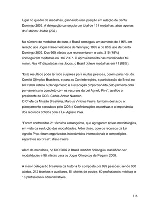lugar no quadro de medalhas, ganhando uma posição em relação de Santo
Domingo 2003. A delegação conseguiu um total de 161 medalhas, atrás apenas
do Estados Unidos (237).


No número de medalhas de ouro, o Brasil conseguiu um aumento de 116% em
relação aos Jogos Pan-americanos de Winnipeg 1999 e de 86% aos de Santo
Domingo 2003. Dos 660 atletas que representaram o país, 315 (48%)
conseguiram medalhas no RIO 2007. O aproveitamento nas modalidades foi
maior. Nas 47 disputadas nos Jogos, o Brasil obteve medalhas em 41 (88%).


“Este resultado pode ter sido surpresa para muitas pessoas, porém para nós, do
Comitê Olímpico Brasileiro, e para as Confederações, a participação do Brasil no
RIO 2007 reflete o planejamento e a execução proporcionada pelo primeiro ciclo
pan-americano completo com os recursos da Lei Agnelo Piva”, avaliou o
presidente do COB, Carlos Arthur Nuzman.
O Chefe da Missão Brasileira, Marcus Vinicius Freire, também destacou o
planejamento executado pelo COB e Confederações esportivas e a importância
dos recursos obtidos com a Lei Agnelo Piva.


“Foram contratados 21 técnicos estrangeiros, que agregaram novas metodologias,
em vista da evolução das modalidades. Além disso, com os recursos da Lei
Agnelo Piva, foram organizados intercâmbios internacionais e competições
esportivas no Brasil”, disse Freire.


Além de medalhas, no RIO 2007 o Brasil também conseguiu classificar dez
modalidades e 96 atletas para os Jogos Olímpicos de Pequim 2008.


A maior delegação brasileira da história foi composta por 999 pessoas, sendo 660
atletas, 212 técnicos e auxiliares, 51 chefes de equipe, 60 profissionais médicos e
16 profissionais administrativos.




                                                                                116
 