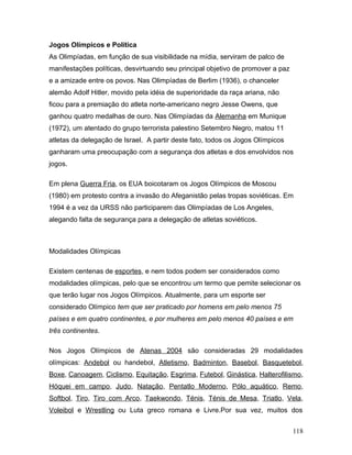 Jogos Olímpicos e Política
As Olimpíadas, em função de sua visibilidade na mídia, serviram de palco de
manifestações políticas, desvirtuando seu principal objetivo de promover a paz
e a amizade entre os povos. Nas Olimpíadas de Berlim (1936), o chanceler
alemão Adolf Hitler, movido pela idéia de superioridade da raça ariana, não
ficou para a premiação do atleta norte-americano negro Jesse Owens, que
ganhou quatro medalhas de ouro. Nas Olimpíadas da Alemanha em Munique
(1972), um atentado do grupo terrorista palestino Setembro Negro, matou 11
atletas da delegação de Israel. A partir deste fato, todos os Jogos Olímpicos
ganharam uma preocupação com a segurança dos atletas e dos envolvidos nos
jogos.

Em plena Guerra Fria, os EUA boicotaram os Jogos Olímpicos de Moscou
(1980) em protesto contra a invasão do Afeganistão pelas tropas soviéticas. Em
1994 é a vez da URSS não participarem das Olimpíadas de Los Angeles,
alegando falta de segurança para a delegação de atletas soviéticos.



Modalidades Olímpicas

Existem centenas de esportes, e nem todos podem ser considerados como
modalidades olímpicas, pelo que se encontrou um termo que pemite selecionar os
que terão lugar nos Jogos Olímpicos. Atualmente, para um esporte ser
considerado Olímpico tem que ser praticado por homens em pelo menos 75
países e em quatro continentes, e por mulheres em pelo menos 40 países e em
três continentes.

Nos Jogos Olímpicos de Atenas 2004 são consideradas 29 modalidades
olímpicas: Andebol ou handebol, Atletismo, Badminton, Basebol, Basquetebol,
Boxe, Canoagem, Ciclismo, Equitação, Esgrima, Futebol, Ginástica, Halterofilismo,
Hóquei em campo, Judo, Natação, Pentatlo Moderno, Pólo aquático, Remo,
Softbol, Tiro, Tiro com Arco, Taekwondo, Ténis, Ténis de Mesa, Triatlo, Vela,
Voleibol e Wrestling ou Luta greco romana e Livre.Por sua vez, muitos dos


                                                                                 118
 