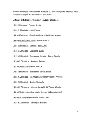 esportes olímpicos subdividem-se em duas ou mais disciplinas, existindo ainda
competicões separadas para homens e mulheres.

Lista das Cidades que receberam os Jogos Olímpicos

1896 - I Olimpíada - Atenas, Grécia

1900 - II Olimpíada - Paris, França

1904 - III Olimpíada - Saint Louis Estados Unidos da América

1906 - Edição comemorativa - Atenas - Grécia

1908 - IV Olimpíada - Londres, Reino Unido

1912 - V Olimpíada - Estocolmo, Suécia

1916 - VI Olimpíada - Interrupção devido à I Guerra Mundial

1920 - VII Olimpíada - Antuérpia, Bélgica

1924 - VIII Olimpíada - Paris, França

1928 - IX Olimpíada - Amsterdão, Países Baixos

1932 - X Olimpíada - Los Angeles, Estados Unidos da América

1936 - XI Olimpíada - Berlim, Alemanha

1940 - XII Olimpíada - Interrupção devido à II Guerra Mundial

1944 - XIII Olimpíada - Interrupção devido à II Guerra Mundial

1948 - XIV Olimpíada - Londres, Reino Unido

1952 - XV Olimpíada - Helsínquia, Finlândia




                                                                          119
 