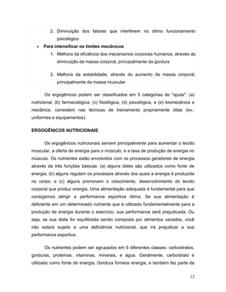 2. Diminuição dos fatores que interferem no ótimo funcionamento
             psicológico
  •   Para intensificar os limites mecânicos
         1. Melhora da eficiência dos mecanismos corporais humanos, através da
             diminuição da massa corporal, principalmente da gordura

         2. Melhora da estabilidade, através do aumento da massa corporal,
             principalmente da massa muscular

      Os ergogênicos podem ser classificados em 5 categorias de "ajuda": (a)
nutricional, (b) farmacológica, (c) fisiológica, (d) psicológica, e (e) biomecânica e
mecânica: consistem nas técnicas de treinamento propriamente ditas (ex.:
uniformes e equipamentos).

ERGOGÊNICOS NUTRICIONAIS

      Os ergogênicos nutricionais servem principalmente para aumentar o tecido
muscular, a oferta de energia para o músculo, e a taxa de produção de energia no
músculo. Os nutrientes estão envolvidos com os processos geradores de energia
através de três funções básicas: (a) alguns deles são utilizados como fonte de
energia; (b) alguns regulam os processos através dos quais a energia é produzida
no corpo; e (c) alguns promovem o crescimento, desenvolvimento do tecido
corporal que produz energia. Uma alimentação adequada é fundamental para que
consigamos atingir a performance esportiva ótima. Se sua alimentação é
deficiente em um determinado nutriente que é utilizado fundamentalmente para a
produção de energia durante o exercício, sua performance será prejudicada. Ou
seja, se sua dieta for equilibrada sendo composta por alimentos variados, você
não estará sujeito a uma deficiência nutricional, que irá prejudicar a sua
performance esportiva.

      Os nutrientes podem ser agrupados em 6 diferentes classes: carboidratos,
gorduras, proteínas, vitaminas, minerais, e água. Geralmente, carboidrato é
utilizado como fonte de energia. Gordura fornece energia, e também faz parte da


                                                                                  12
 