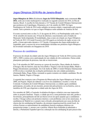 Jogos Olimpicos 2016-Rio de Janeiro-Brasil

Jogos Olímpicos de 2016 oficialmente Jogos da XXXI Olimpíada, mais comumente Rio
2016, serão um evento multiesportivo realizado no segundo semestre de 2016, no Rio de
Janeiro, Brasil. A escolha foi feita durante a 121ª Sessão do Comitê Olímpico Internacional,
que aconteceu em Copenhague, Dinamarca, em 2 de outubro de 2009. Os Jogos
Paralímpicos de Verão de 2016 serão sediados na mesma cidade e organizados pelo mesmo
comitê. Será a primeira vez que os Jogos Olímpicos serão sediados na América do Sul.

O evento ocorrerá entre os dias 5 e 21 de agosto de 2016, e as Paralimpíadas serão entre 7 e
18 de setembro do mesmo ano. O local de abertura e encerramento será o Estádio do
Maracanã. Serão disputadas 28 modalidades, duas a mais em relação aos Jogos Olímpicos
de Verão de 2012. O Comitê Executivo do COI sugeriu as inclusões do rugby sevens e do
golfe, e foram aprovados durante a 121ª Sessão. O programa dos Jogos ainda poderá ser
expandido, após o sucesso de novas modalidades incluídas nos primeiros Jogos Olímpicos
da Juventude realizados em Singapura em 2010.

Processo de candidatura
O processo de eleição da cidade-sede dos Jogos Olímpicos de Verão de 2016 ocorreu entre
2007 e 2009 e contou com a participação de sete cidades de três continentes. Outras ainda
planejaram participar do processo, mas não se inscreveram.

Em 13 de setembro de 2007 encerrou-se o prazo de inscrições. Duas cidades da América
(Chicago e Rio de Janeiro), duas da Ásia (Doha e Tóquio) e três da Europa (Baku, Madri e
Praga) oficializaram a postulação. Em 4 de Junho de 2008 o Comitê Olímpico Internacional
(COI) revelou o resultado das avaliações preliminares das sete cidades postulantes,
eliminando Baku, Praga, Doha e tornando as quatro restantes em cidades candidatas: Rio de
Janeiro, Madrid, Tóquio e Chicago.

A segunda fase começou com o Programa de Observação dos Jogos Olímpicos de Verão de
2008, em Pequim. Depois de elaborar o seu livro de candidatura e receber a visita da
Comissão Avaliadora do Comitê Olímpico Internacional, as cidades agora candidatas
participaram, em junho, de um encontro, promovido pela primeira vez na história, com os
membros do COI, que elegeriam a cidade-sede dos Jogos de 2016.

Em setembro de 2009, a Comissão Avaliadora divulgou o relatório com suas impressões
sobre os projetos finalistas. Tóquio, a cidade que teve a nota preliminar mais alta, perdeu o
favoritismo, principalmente devido aos baixos níveis de apoio popular que a candidatura
recebia. Chicago sofreu com protestos internos e com problemas com as leis americanas. A
candidatura de Madrid teve o projeto mais criticado, principalmente por causa da falta de
clareza das leis antidoping da Espanha e da estrutura organizacional do comitê local. As
críticas fizeram os representantes da candidatura fazerem mudanças drásticas em
pouquíssimo tempo, e, mesmo com o prefeito Alberto Ruiz-Gallardón já admitindo a
derrota, o Parlamento Espanhol aprovou a alteração nas leis antidoping do país poucos dias


                                                                                         121
 