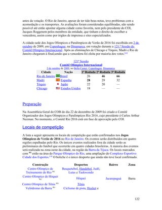 antes da votação. O Rio de Janeiro, apesar de ter tido boas notas, teve problemas com a
acomodação e os transportes. As avaliações foram consideradas equilibradas, não sendo
possível até então apontar alguma cidade como favorita, nem pelo presidente do COI,
Jacques Roggenem pelos membros da entidade, que tinham o direito de escolher a
vencedora, assim como por órgãos de imprensa e sites especializados.

A cidade-sede dos Jogos Olímpicos e Paralímpicos de Verão de 2016 foi escolhida em 2 de
outubro de 2009, em Copenhague, na Dinamarca, em votação durante a 121.ª Sessão do
Comitê Olímpico Internacional. Após as eliminações de Chicago e Tóquio, Madri e Rio de
Janeiro chegaram à final,sendo que a vencedora foi eleita por maioria dos votos.[11]

                                       121ª Sessão
                              Comitê Olímpico Internacional
                  2 de outubro de 2009, no Bella Center, Copenhagen, Dinamarca.
             Cidade              Nação       1ª Rodada 2ª Rodada 3ª Rodada
          Rio de Janeiro      Brasil             26        46        66
          Madri               Espanha            28        29        32
          Tóquio              Japão              22        20        —
          Chicago             Estados Unidos     18        —         —




Preparação
Na Assembleia Geral do COB do dia 22 de dezembro de 2009 foi criado o Comitê
Organizador dos Jogos Olimpicos e Paralímpicos Rio 2016, cujo presidente é Carlos Arthur
Nuzman. No momento, o Comitê Rio 2016 está em fase de aprovação pelo COI.

Locais de competição
A lista a seguir apresenta os locais de competição que estão confirmados nos Jogos
Olímpicos de Verão de 2016 no Rio de Janeiro. Os eventos serão distribuídos em quatro
regiões espalhadas pelo Rio. Os únicos eventos realizados fora da cidade serão as
preliminares do futebol que ocorrerão em quatro cidades brasileiras. A maioria dos eventos
será realizada na zona oeste da cidade, na região da Barra da Tijuca. Os locais marcados
com PO estão na área do Parque Olímpico do Rio, uma ampliação do Complexo Esportivo
Cidade dos Esportes.[18] O boliche é o único desporto que ainda não teve local confirmado.

       Construção                      Desportos                         Bairro     Zona
   Centro Olímpico de          Basquetebol, Handebol, Judô,
  Treinamento do Rio PO            Lutas e Taekwondo
Centro Olímpico de Hóquei
            PO                              Hóquei                    Jacarepaguá   Barra
Centro Olímpico de Tênis PO               Tênis
  Velódromo da Barra PO         Ciclismo de pista, Hocket e


                                                                                          122
 