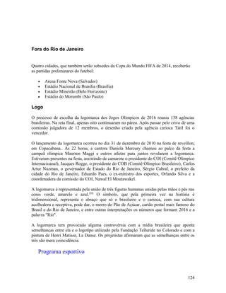 Fora do Rio de Janeiro


Quatro cidades, que também serão subsedes da Copa do Mundo FIFA de 2014, receberão
as partidas preliminares do futebol:

   •   Arena Fonte Nova (Salvador)
   •   Estádio Nacional de Brasília (Brasília)
   •   Estádio Mineirão (Belo Horizonte)
   •   Estádio do Morumbi (São Paulo)

Logo

O processo de escolha da logomarca dos Jogos Olímpicos de 2016 reuniu 138 agências
brasileiras. Na reta final, apenas oito continuaram no páreo. Após passar pelo crivo de uma
comissão julgadora de 12 membros, o desenho criado pela agência carioca Tátil foi o
vencedor.

O lançamento da logomarca ocorreu no dia 31 de dezembro de 2010 na festa de reveillon,
em Copacabana.. Às 22 horas, a cantora Daniela Mercury chamou ao palco da festa a
campeã olímpica Maurren Maggi e outros atletas para juntos revelarem a logomarca.
Estiveram presentes na festa, assistindo de camarote o presidente do COI (Comitê Olímpico
Internacioanal), Jacques Rogge, o presidente do COB (Comitê Olímpico Brasileiro), Carlos
Artur Nuzman, o governador de Estado do Rio de Janeiro, Sérgio Cabral, o prefeito da
cidade do Rio de Janeiro, Eduardo Paes, o ex-ministro dos esportes, Orlando Silva e a
coordenadora da comissão do COI, Nawal El Moutawakel.

A logomarca é representada pela união de três figuras humanas unidas pelas mãos e pés nas
cores verde, amarelo e azul.[20] O símbolo, que pela primeira vez na história é
tridimensional, representa o abraço que só o brasileiro e o carioca, com sua cultura
acolhedora e receptiva, pode dar, o morro do Pão de Açúcar, cartão postal mais famoso do
Brasil e do Rio de Janeiro, e entre outras interpretações os números que formam 2016 e a
palavra "Rio".

A logomarca tem provocado alguma controvérsia com a mídia brasileira que aponta
semelhanças entre ela e o logotipo utilizado pela Fundação Telluride no Colorado e com a
pintura de Henri Matisse, La Danse. Os projetistas afirmaram que as semelhanças entre os
três são mera coincidência.

   Programa esportivo



                                                                                       124
 