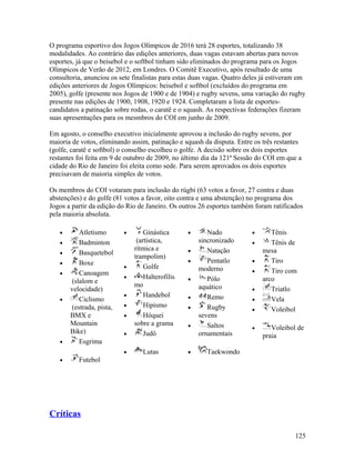 O programa esportivo dos Jogos Olímpicos de 2016 terá 28 esportes, totalizando 38
modalidades. Ao contrário das edições anteriores, duas vagas estavam abertas para novos
esportes, já que o beisebol e o softbol tinham sido eliminados do programa para os Jogos
Olímpicos de Verão de 2012, em Londres. O Comitê Executivo, após resultado de uma
consultoria, anunciou os sete finalistas para estas duas vagas. Quatro deles já estiveram em
edições anteriores de Jogos Olímpicos: beisebol e softbol (excluídos do programa em
2005), golfe (presente nos Jogos de 1900 e de 1904) e rugby sevens, uma variação do rugby
presente nas edições de 1900, 1908, 1920 e 1924. Completaram a lista de esportes-
candidatos a patinação sobre rodas, o caratê e o squash. As respectivas federações fizeram
suas apresentações para os mesmbros do COI em junho de 2009.

Em agosto, o conselho executivo inicialmente aprovou a inclusão do rugby sevens, por
maioria de votos, eliminando assim, patinação e squash da disputa. Entre os três restantes
(golfe, caratê e softbol) o conselho escolheu o golfe. A decisão sobre os dois esportes
restantes foi feita em 9 de outubro de 2009, no último dia da 121ª Sessão do COI em que a
cidade do Rio de Janeiro foi eleita como sede. Para serem aprovados os dois esportes
precisavam de maioria simples de votos.

Os membros do COI votaram para inclusão do rúgbi (63 votos a favor, 27 contra e duas
abstenções) e do golfe (81 votos a favor, oito contra e uma abstenção) no programa dos
Jogos a partir da edição do Rio de Janeiro. Os outros 26 esportes também foram ratificados
pela maioria absoluta.

   •       Atletismo       •       Ginástica      •      Nado           •      Tênis
   •       Badminton            (artística,           sincronizado      •      Tênis de
                               rítmica e          •      Natação            mesa
   •       Basquetebol
                               trampolim)
   •       Boxe                                   •      Pentatlo       •      Tiro
                           •       Golfe              moderno
   •       Canoagem                                                     •      Tiro com
                           •       Halterofilis   •      Pólo               arco
        (slalom e
                               mo                     aquático
       velocidade)                                                      •      Triatlo
                           •       Handebol       •      Remo
   •       Ciclismo                                                     •      Vela
        (estrada, pista,   •       Hipismo        •      Rugby          •      Voleibol
       BMX e               •       Hóquei             sevens
       Mountain                sobre a grama      •      Saltos         •      Voleibol de
       Bike)               •       Judô               ornamentais           praia
   •       Esgrima
                           •      Lutas           •     Taekwondo
   •      Futebol




Críticas

                                                                                        125
 
