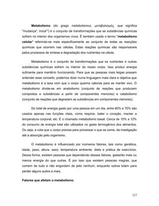 Metabolismo (do grego metabolismos, μεταβολισμός, que significa
"mudança", troca[1]) é o conjunto de transformações que as substâncias químicas
sofrem no interior dos organismos vivos. É também usado o termo "metabolismo
celular" referindo-se mais especificamente ao conjunto de todas as reacções
químicas que ocorrem nas células. Estas reações químicas são responsáveis
pelos processos de síntese e degradação dos nutrientes na célula.

      Metabolismo é o conjunto de transformações que os nutrientes e outras
substâncias químicas sofrem no interior do nosso corpo. Isso produz energia
suficiente para mantê-lo funcionando. Para que as pessoas mais leigas possam
entender esse conceito, podemos dizer numa linguagem mais clara e objetiva que
metabolismo é a taxa com que o corpo queima calorias para se manter vivo. O
metabolismo divide-se em anabolismo (conjunto de reações que produzem
compostos e substâncias a partir de componentes menores) e catabolismo
(conjunto de reações que degradam as substâncias em componentes menores).

      Do total de energia gasto por uma pessoa em um dia, entre 60% e 70% são
usados apenas nas funções vitais, como respirar, bater o coração, manter a
temperatura corporal, etc. É o chamado metabolismo basal. Cerca de 10% a 12%
do consumo de energia total são utilizados no gasto termogênico dos alimentos.
Ou seja, a cota que o corpo precisa para processar o que se come, da mastigação
até a absorção pelo organismo.

      O metabolismo é influenciado por inúmeros fatores, tais como genética,
idade, peso, altura, sexo, temperatura ambiente, dieta e prática de exercícios.
Dessa forma, existem pessoas que dependendo desses fatores, gastarão mais ou
menos energia do que outras. É por isso que existem pessoas magras, que
comem de tudo e não engordam de jeito nenhum, enquanto outros lutam para
perder alguns quilos a mais.

Fatores que afetam o metabolismo



                                                                           127
 