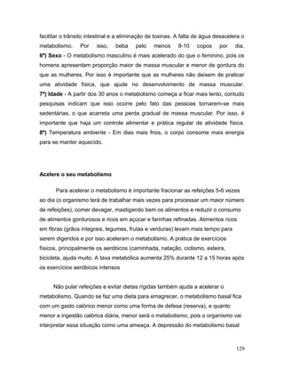 facilitar o trânsito intestinal e a eliminação de toxinas. A falta de água desacelera o
metabolismo.     Por    isso,   beba    pelo    menos     8-10    copos     por    dia.
6º) Sexo - O metabolismo masculino é mais acelerado do que o feminino, pois os
homens apresentam proporção maior de massa muscular e menor de gordura do
que as mulheres. Por isso é importante que as mulheres não deixem de praticar
uma atividade física, que ajude no desenvolvimento de massa muscular.
7º) Idade - A partir dos 30 anos o metabolismo começa a ficar mais lento, contudo
pesquisas indicam que isso ocorre pelo fato das pessoas tornarem-se mais
sedentárias, o que acarreta uma perda gradual de massa muscular. Por isso, é
importante que haja um controle alimentar e prática regular de atividade física.
8º) Temperatura ambiente - Em dias mais frios, o corpo consome mais energia
para se manter aquecido.




Acelere o seu metabolismo

      Para acelerar o metabolismo é importante fracionar as refeições 5-6 vezes
ao dia (o organismo terá de trabalhar mais vezes para processar um maior número
de refeições), comer devagar, mastigando bem os alimentos e reduzir o consumo
de alimentos gordurosos e ricos em açúcar e farinhas refinadas. Alimentos ricos
em fibras (grãos integrais, legumes, frutas e verduras) levam mais tempo para
serem digeridos e por isso aceleram o metabolismo. A prática de exercícios
físicos, principalmente os aeróbicos (caminhada, natação, ciclismo, esteira,
bicicleta, ajuda muito. A taxa metabólica aumenta 25% durante 12 a 15 horas após
os exercícios aeróbicos intensos


     Não pular refeições e evitar dietas rígidas também ajuda a acelerar o
metabolismo. Quando se faz uma dieta para emagrecer, o metabolismo basal fica
com um gasto calórico menor como uma forma de defesa (reserva), e quanto
menor a ingestão calórica diária, menor será o metabolismo, pois o organismo vai
interpretar essa situação como uma ameaça. A depressão do metabolismo basal



                                                                                   129
 