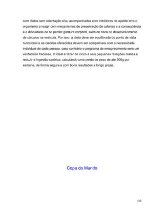 com dietas sem orientação e/ou acompanhadas com inibidores de apetite leva o
organismo a reagir com mecanismos de preservação de calorias e a conseqüência
é a dificuldade de se perder gordura corporal, além do risco de desenvolvimento
de cálculos na vesícula. Por isso, a dieta deve ser equilibrada do ponto de vista
nutricional e as calorias oferecidas devem ser compatíveis com a necessidade
individual de cada pessoa, caso contrário o programa de emagrecimento será um
verdadeiro fracasso. O ideal é fazer de cinco a seis pequenas refeições diárias e
reduzir a ingestão calórica, calculando uma perda de peso de até 500g por
semana, de forma segura e com bons resultados a longo prazo.




                               Copa do Mundo




                                                                                    130
 