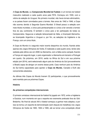 A Copa do Mundo, ou Campeonato Mundial de Futebol, é um torneio de futebol
masculino realizado a cada quatro anos pela FIFA. Começou em 1930, com a
vitória da seleção do Uruguai. No primeiro mundial, não havia torneio eliminatório,
e os países foram convidados para o torneio. Nos anos de 1942 e 1946, a Copa
não ocorreu devido à Segunda Guerra Mundial. O Brasil possui a seleção com
mais títulos mundiais, o único país pentacampeão e o único a ter vencido o torneio
fora do seu continente. É também o único país a ter participado de todas os
Campeonatos. Segue-se a seleção tetracampeã da Itália, a tricampeã Alemanha,
as bicampeãs Argentina e Uruguai e, por fim, as seleções da Inglaterra e da
França, com um único título.

A Copa do Mundo é o segundo maior evento desportivo do mundo, ficando atrás
apenas dos Jogos Olímpicos de Verão. É realizada a cada quatro anos, tendo sido
sediada pela última vez em 2006 na Alemanha, com a Itália como campeã, ficando
a França em segundo lugar, o país organizador a Alemanha em terceiro e Portugal
em quarto. Os próximos, em 2010, serão na África do Sul e em sua próxima
edição (em 2014), será selecionado algum país da América do Sul (provavelmente
o Brasil) capaz de abrigar um evento desse porte. Caso nenhum país da América
do Sul tenha capacidade para aportar a Copa do Mundo, Canadá e EUA são
concorrentes absolutos.

As últimas três Copas do Mundo tiveram 32 participantes, o que provavelmente
será mantido para as próximas Copas.

História

As primeiras competições internacionais

O primeiro amistoso internacional de futebol foi jogado em 1872, entre a Inglaterra
e Escócia, num momento em que o esporte era raramente praticado fora da Grã-
Bretanha. No final do século XIX o futebol começou a ganhar mais adeptos, e por
isso se tornou um esporte de demonstração (sem disputa de medalhas) nos Jogos
Olímpicos de Verão de 1900, 1904 e 1906, até se tornar uma competição oficial


                                                                               131
 