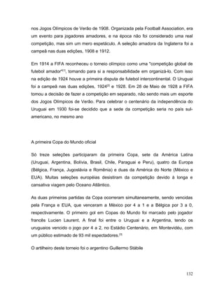 nos Jogos Olímpicos de Verão de 1908. Organizada pela Football Association, era
um evento para jogadores amadores, e na época não foi considerado uma real
competição, mas sim um mero espetáculo. A seleção amadora da Inglaterra foi a
campeã nas duas edições, 1908 e 1912.

Em 1914 a FIFA reconheceu o torneio olímpico como uma "competição global de
futebol amador"[1], tomando para si a responsabilidade em organizá-lo. Com isso
na edição de 1924 houve a primeira disputa de futebol intercontinental. O Uruguai
foi a campeã nas duas edições, 1924[2] e 1928. Em 28 de Maio de 1928 a FIFA
tomou a decisão de fazer a competição em separado, não sendo mais um esporte
dos Jogos Olímpicos de Verão. Para celebrar o centenário da independência do
Uruguai em 1930 foi-se decidido que a sede da competição seria no país sul-
americano, no mesmo ano




A primeira Copa do Mundo oficial

Só treze seleções participaram da primeira Copa, sete da América Latina
(Uruguai, Argentina, Bolívia, Brasil, Chile, Paraguai e Peru), quatro da Europa
(Bélgica, França, Jugoslávia e Romênia) e duas da América do Norte (México e
EUA). Muitas seleções européias desistiram da competição devido à longa e
cansativa viagem pelo Oceano Atlântico.

As duas primeiras partidas da Copa ocorreram simultaneamente, sendo vencidas
pela França e EUA, que venceram a México por 4 a 1 e a Bélgica por 3 a 0,
respectivamente. O primeiro gol em Copas do Mundo foi marcado pelo jogador
francês Lucien Laurent. A final foi entre o Uruguai e a Argentina, tendo os
uruguaios vencido o jogo por 4 a 2, no Estádio Centenário, em Montevidéu, com
um público estimado de 93 mil espectadores.[3]

O artilheiro deste torneio foi o argentino Guillermo Stábile




                                                                             132
 