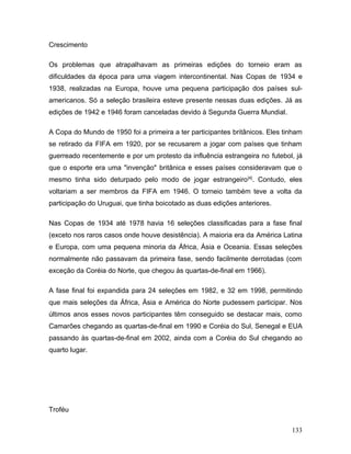 Crescimento

Os problemas que atrapalhavam as primeiras edições do torneio eram as
dificuldades da época para uma viagem intercontinental. Nas Copas de 1934 e
1938, realizadas na Europa, houve uma pequena participação dos países sul-
americanos. Só a seleção brasileira esteve presente nessas duas edições. Já as
edições de 1942 e 1946 foram canceladas devido à Segunda Guerra Mundial.

A Copa do Mundo de 1950 foi a primeira a ter participantes britânicos. Eles tinham
se retirado da FIFA em 1920, por se recusarem a jogar com países que tinham
guerreado recentemente e por um protesto da influência estrangeira no futebol, já
que o esporte era uma "invenção" britânica e esses países consideravam que o
mesmo tinha sido deturpado pelo modo de jogar estrangeiro [4]. Contudo, eles
voltariam a ser membros da FIFA em 1946. O torneio também teve a volta da
participação do Uruguai, que tinha boicotado as duas edições anteriores.

Nas Copas de 1934 até 1978 havia 16 seleções classificadas para a fase final
(exceto nos raros casos onde houve desistência). A maioria era da América Latina
e Europa, com uma pequena minoria da África, Ásia e Oceania. Essas seleções
normalmente não passavam da primeira fase, sendo facilmente derrotadas (com
exceção da Coréia do Norte, que chegou às quartas-de-final em 1966).

A fase final foi expandida para 24 seleções em 1982, e 32 em 1998, permitindo
que mais seleções da África, Ásia e América do Norte pudessem participar. Nos
últimos anos esses novos participantes têm conseguido se destacar mais, como
Camarões chegando as quartas-de-final em 1990 e Coréia do Sul, Senegal e EUA
passando às quartas-de-final em 2002, ainda com a Coréia do Sul chegando ao
quarto lugar.




Troféu

                                                                              133
 