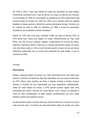 De 1930 a 1970 a Taça Jules Rimet era dada aos campeões de cada edição.
Inicialmente conhecida como Taça do Mundo ou Coupe du Monde (em francês),
foi renomeada em 1946 em homenagem ao presidente da FIFA responsável pela
primeira edição do torneio, em 1930. Em 1970, com a terceira vitória da seleção
brasileira a mesma ganhou o direito ter a posse permanente da taça. Contudo, ela
foi roubada da sede da CBF em dezembro de 1983, e nunca foi encontrada.
Acredita-se que os ladrões a tenham derretido. [5]

Depois de 1970 uma nova taça, chamada Troféu da Copa do Mundo FIFA ou
FIFA World Cup Trophy (em Ingles), foi criada. Diferentemente da Taça Jules
Rimet, ela não irá para qualquer seleção, independente do número de títulos.
Argentina, Alemanha, Brasil e Itália são os maiores ganhadores dessa nova taça,
com dois títulos cada um. Ela só será trocada quando a placa em seu pé estiver
totalmente preenchida com os nomes dos campeões de cada edição, o que só
ocorrerá em 2038.




Formato

Eliminatórias

Desde a segunda edição do torneio, em 1934, eliminatórias têm sido feitas para
diminuir o tamanho da fase final. Elas são disputadas nas seis zonas continentais
da FIFA (África, Ásia, América do Norte e América Central e Caribe, Europa,
Oceania e América do Sul) organizadas por suas respectivas confederações.
Antes de cada edição do torneio a FIFA decide quantas vagas cada zona
continental terá direito, levando em conta fatores como número de seleções e
força de cada confederação. O lobby dessas confederações por mais vagas
também costuma ser bastante comum.

As eliminatórias podem começar três anos antes da fase final, e duram um pouco
mais que dois anos. O formato de cada eliminatória difere de acordo com cada



                                                                             134
 