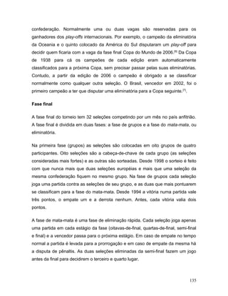 confederação. Normalmente uma ou duas vagas são reservadas para os
ganhadores dos play-offs internacionais. Por exemplo, o campeão da eliminatória
da Oceania e o quinto colocado da América do Sul disputaram um play-off para
decidir quem ficaria com a vaga da fase final Copa do Mundo de 2006.[6] Da Copa
de 1938 para cá os campeões de cada edição eram automaticamente
classificados para a próxima Copa, sem precisar passar pelas suas eliminatórias.
Contudo, a partir da edição de 2006 o campeão é obrigado a se classificar
normalmente como qualquer outra seleção. O Brasil, vencedor em 2002, foi o
primeiro campeão a ter que disputar uma eliminatória para a Copa seguinte. [7].

Fase final

A fase final do torneio tem 32 seleções competindo por um mês no país anfitrião.
A fase final é dividida em duas fases: a fase de grupos e a fase do mata-mata, ou
eliminatória.

Na primeira fase (grupos) as seleções são colocadas em oito grupos de quatro
participantes. Oito seleções são a cabeça-de-chave de cada grupo (as seleções
consideradas mais fortes) e as outras são sorteadas. Desde 1998 o sorteio é feito
com que nunca mais que duas seleções européias e mais que uma seleção da
mesma confederação fiquem no mesmo grupo. Na fase de grupos cada seleção
joga uma partida contra as seleções de seu grupo, e as duas que mais pontuarem
se classificam para a fase do mata-mata. Desde 1994 a vitória numa partida vale
três pontos, o empate um e a derrota nenhum. Antes, cada vitória valia dois
pontos.

A fase de mata-mata é uma fase de eliminação rápida. Cada seleção joga apenas
uma partida em cada estágio da fase (oitavas-de-final, quartas-de-final, semi-final
e final) e a vencedor passa para o próxima estágio. Em caso de empate no tempo
normal a partida é levada para a prorrogação e em caso de empate da mesma há
a disputa de pênaltis. As duas seleções eliminadas da semi-final fazem um jogo
antes da final para decidirem o terceiro e quarto lugar.



                                                                                  135
 