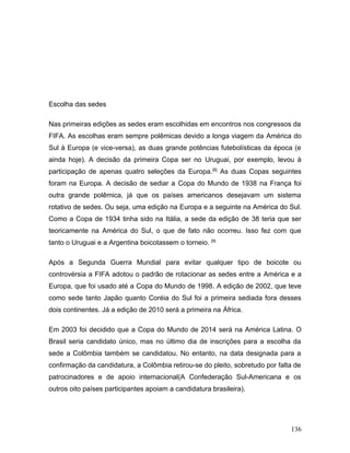 Escolha das sedes

Nas primeiras edições as sedes eram escolhidas em encontros nos congressos da
FIFA. As escolhas eram sempre polêmicas devido a longa viagem da América do
Sul à Europa (e vice-versa), as duas grande potências futebolísticas da época (e
ainda hoje). A decisão da primeira Copa ser no Uruguai, por exemplo, levou à
participação de apenas quatro seleções da Europa. [8] As duas Copas seguintes
foram na Europa. A decisão de sediar a Copa do Mundo de 1938 na França foi
outra grande polêmica, já que os países americanos desejavam um sistema
rotativo de sedes. Ou seja, uma edição na Europa e a seguinte na América do Sul.
Como a Copa de 1934 tinha sido na Itália, a sede da edição de 38 teria que ser
teoricamente na América do Sul, o que de fato não ocorreu. Isso fez com que
tanto o Uruguai e a Argentina boicotassem o torneio. [9]

Após a Segunda Guerra Mundial para evitar qualquer tipo de boicote ou
controvérsia a FIFA adotou o padrão de rotacionar as sedes entre a América e a
Europa, que foi usado até a Copa do Mundo de 1998. A edição de 2002, que teve
como sede tanto Japão quanto Coréia do Sul foi a primeira sediada fora desses
dois continentes. Já a edição de 2010 será a primeira na África.

Em 2003 foi decidido que a Copa do Mundo de 2014 será na América Latina. O
Brasil seria candidato único, mas no último dia de inscrições para a escolha da
sede a Colômbia também se candidatou. No entanto, na data designada para a
confirmação da candidatura, a Colômbia retirou-se do pleito, sobretudo por falta de
patrocinadores e de apoio internacional(A Confederação Sul-Americana e os
outros oito países participantes apoiam a candidatura brasileira).




                                                                               136
 