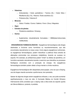 •   Vitaminas
          o    Antioxidantes / Ácido pantotênico / Tiamina (B 1) / Ácido fólico /
               Riboflavina (B2) / B12 / Niacina / Ácido ascórbico (C)
          o    Piridoxina (B6) / Vitamine E
   •   Minerais
          o    Cálcio / Fosfato / Cromo / Selênio / Ferro / Zinco / Magnésio
   •   Água
   •   Extratos de plantas
          o    Fitosterois anabólicos / Ginseng
   •   Outros

          o    Suplementos industrialmente formulados / HBM(beta-hidroxi-beta-
               metilbutirato)

 ERGOGÊNICOS FARMACOLÓGICOS- Ergogênicos farmacológicos são drogas
destinadas a funcionar como hormônios ou neurotransmissores, que são
encontrados naturalmente no nosso corpo. Como alguns ergogênicos nutricionais,
os ergogênicos farmacológicos, podem intensificar a potência física através de
alterações promovidas nos processos metabólicos, levando ao sucesso no
esporte. Por exemplo, as anfetaminas podem "imitar" os efeitos da epinefrina, um
hormônio secretado naturalmente durante o exercício que intensifica os processos
fisiológicos    envolvidos      com   a   produção   de   energia.      Os   ergogênicos
farmacológicos também podem afetar a força mental e o limite mecânico.

Ergogênicos farmacológicos têm despertado preocupação, uma vez que o Doping,
uso de drogas visando aumentar a performance, tem persistido.

Apesar de algumas drogas serem ergogênicos eficazes, o seu uso pode aumentar
significativamente o risco de vida. A Comissão Médica do Comitê Olímpico
Internacional (COI) considera que o doping viola a ética tanto do esporte quanto
da Ciência Médica e, portanto, é proibido.




                                                                                      14
 