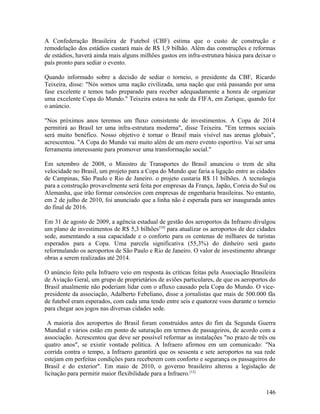 A Confederação Brasileira de Futebol (CBF) estima que o custo de construção e
remodelação dos estádios custará mais de R$ 1,9 bilhão. Além das construções e reformas
de estádios, haverá ainda mais alguns milhões gastos em infra-estrutura básica para deixar o
país pronto para sediar o evento.

Quando informado sobre a decisão de sediar o torneio, o presidente da CBF, Ricardo
Teixeira, disse: "Nós somos uma nação civilizada, uma nação que está passando por uma
fase excelente e temos tudo preparado para receber adequadamente a honra de organizar
uma excelente Copa do Mundo." Teixeira estava na sede da FIFA, em Zurique, quando fez
o anúncio.

"Nos próximos anos teremos um fluxo consistente de investimentos. A Copa de 2014
permitirá ao Brasil ter uma infra-estrutura moderna", disse Teixeira. "Em termos sociais
será muito benéfico. Nosso objetivo é tornar o Brasil mais visível nas arenas globais",
acrescentou. "A Copa do Mundo vai muito além de um mero evento esportivo. Vai ser uma
ferramenta interessante para promover uma transformação social."

Em setembro de 2008, o Ministro de Transportes do Brasil anunciou o trem de alta
velocidade no Brasil, um projeto para a Copa do Mundo que faria a ligação entre as cidades
de Campinas, São Paulo e Rio de Janeiro. o projeto custaria R$ 11 bilhões. A tecnologia
para a construção provavelmente será feita por empresas da França, Japão, Coreia do Sul ou
Alemanha, que irão formar consórcios com empresas de engenharia brasileiras. No entanto,
em 2 de julho de 2010, foi anunciado que a linha não é esperada para ser inaugurada antes
do final de 2016.

Em 31 de agosto de 2009, a agência estadual de gestão dos aeroportos da Infraero divulgou
um plano de investimentos de R$ 5,3 bilhões [10] para atualizar os aeroportos de dez cidades
sede, aumentando a sua capacidade e o conforto para os centenas de milhares de turistas
esperados para a Copa. Uma parcela significativa (55,3%) do dinheiro será gasto
reformulando os aeroportos de São Paulo e Rio de Janeiro. O valor de investimento abrange
obras a serem realizadas até 2014.

O anúncio feito pela Infraero veio em resposta às críticas feitas pela Associação Brasileira
de Aviação Geral, um grupo de proprietários de aviões particulares, de que os aeroportos do
Brasil atualmente não poderiam lidar com o afluxo causado pela Copa do Mundo. O vice-
presidente da associação, Adalberto Febeliano, disse a jornalistas que mais de 500.000 fãs
de futebol eram esperados, com cada uma tendo entre seis e quatorze voos durante o torneio
para chegar aos jogos nas diversas cidades sede.

 A maioria dos aeroportos do Brasil foram construídos antes do fim da Segunda Guerra
Mundial e vários estão em ponto de saturação em termos de passageiros, de acordo com a
associação. Acrescentou que deve ser possível reformar as instalações "no prazo de três ou
quatro anos", se existir vontade política. A Infraero afirmou em um comunicado: "Na
corrida contra o tempo, a Infraero garantirá que os sessenta e sete aeroportos na sua rede
estejam em perfeitas condições para receberem com conforto e segurança os passageiros do
Brasil e do exterior". Em maio de 2010, o governo brasileiro alterou a legislação de
licitação para permitir maior flexibilidade para a Infraero.[12]


                                                                                        146
 
