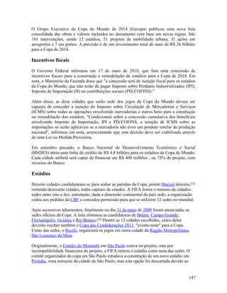 O Grupo Executivo da Copa do Mundo de 2014 (Gecopa) publicou uma nova lista
consolidada das obras e valores incluídos no documento com base em novas regras. São
101 intervenções, sendo 12 estádios, 51 projetos de mobilidade urbana, 31 ações em
aeroportos e 7 em portos. A previsão é de um investimento total de mais de R$ 26 bilhões
para a Copa de 2014.

Incentivos fiscais

O Governo Federal informou em 17 de maio de 2010, que fará uma concessão de
incentivos fiscais para a construção e remodelação de estádios para a Copa de 2014. Em
nota, o Ministério da Fazenda disse que "a concessão será de isenção fiscal para os estádios
da Copa do Mundo, que não terão de pagar Imposto sobre Produtos Industrializados (IPI),
Imposto de Importação (II) ou contribuições sociais (PIS/COFINS)."

Além disso, as doze cidades que serão sede dos jogos da Copa do Mundo devem ser
capazes de conceder a isenção do Imposto sobre Circulação de Mercadorias e Serviços
(ICMS) sobre todas as operações envolvendo mercadorias e outros bens para a construção
ou remodelação dos estádios. "Condicionais sobre a concessão cumulativa dos benefícios
envolvendo Imposto de Importação, IPI e PIS/COFINS, a isenção de ICMS sobre as
importações só serão aplicáveis se a mercadoria não tiver um produto similar de produção
nacional", informou em nota, acrescentando que esta decisão deve ser viabilizada através
de uma Lei ou Medida Provisória.

Em setembro passado, o Banco Nacional de Desenvolvimento Econômico e Social
(BNDES) abriu uma linha de crédito de R$ 4,8 bilhões para os estádios da Copa do Mundo.
Cada cidade anfitriã será capaz de financiar até R$ 400 milhões , ou 75% do projeto, com
recursos do Banco.

Estádios

Dezoito cidades candidataram-se para sediar as partidas da Copa, porém Maceió desistiu,[15]
restando dezessete cidades, todas capitais de estados. A FIFA limita o número de cidades-
sedes entre oito e dez, entretanto, dada a dimensão continental do país sede, a organização
cedeu aos pedidos da CBF e concedeu permissão para que se utilizem 12 sedes no mundial.

Após sucessivos adiamentos, finalmente no dia 31 de maio de 2009 foram anunciadas as
sedes oficiais da Copa. A lista eliminou as candidaturas de Belém, Campo Grande,
Florianópolis, Goiânia e Rio Branco.[16] Dentre as 12 cidades escolhidas, cinco delas
deverão receber também a Copa das Confederações 2013, "evento teste" para a Copa.
Umas das sedes, o Recife, organizará os jogos em outra cidade da Região Metropolitana,
São Lourenço da Mata.

Originalmente, o Estádio do Morumbi em São Paulo estava no projeto, mas por
incompatibilidade financeira do projeto, a FIFA retirou o estádio como uma das sedes. O
comitê organizador da copa em São Paulo estudava a construção de um novo estádio em
Pirituba, zona noroeste da cidade de São Paulo, mas esta opção foi descartada devido ao


                                                                                        147
 