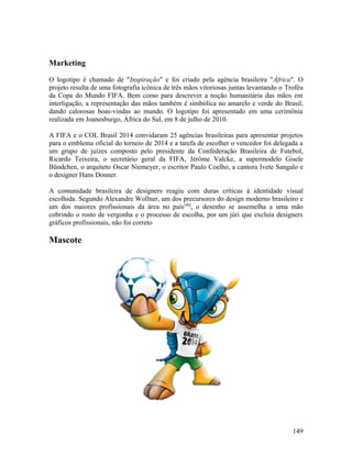Marketing

O logotipo é chamado de "Inspiração" e foi criado pela agência brasileira "África". O
projeto resulta de uma fotografia icônica de três mãos vitoriosas juntas levantando o Troféu
da Copa do Mundo FIFA. Bem como para descrever a noção humanitária das mãos em
interligação, a representação das mãos também é simbólica no amarelo e verde do Brasil,
dando calorosas boas-vindas ao mundo. O logotipo foi apresentado em uma cerimônia
realizada em Joanesburgo, África do Sul, em 8 de julho de 2010.

A FIFA e o COL Brasil 2014 convidaram 25 agências brasileiras para apresentar projetos
para o emblema oficial do torneio de 2014 e a tarefa de escolher o vencedor foi delegada a
um grupo de juízes composto pelo presidente da Confederação Brasileira de Futebol,
Ricardo Teixeira, o secretário geral da FIFA, Jérôme Valcke, a supermodelo Gisele
Bündchen, o arquiteto Oscar Niemeyer, o escritor Paulo Coelho, a cantora Ivete Sangalo e
o designer Hans Donner.

A comunidade brasileira de designers reagiu com duras críticas à identidade visual
escolhida. Segundo Alexandre Wollner, um dos precursores do design moderno brasileiro e
um dos maiores profissionais da área no país [40], o desenho se assemelha a uma mão
cobrindo o rosto de vergonha e o processo de escolha, por um júri que excluía designers
gráficos profissionais, não foi correto

Mascote




                                                                                        149
 