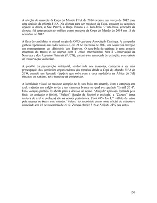 A seleção do mascote da Copa do Mundo FIFA de 2014 ocorreu em março de 2012 com
uma decisão da própria FIFA. Na disputa para ser mascote da Copa, estavam as seguintes
opções: a Arara, o Saci Pererê, a Onça Pintada e o Tatu-bola. O tatu-bola, vencedor da
disputa, foi apresentado ao público como mascote da Copa do Mundo de 2014 em 16 de
setembro de 2012.

A ideia de candidatar o animal surgiu da ONG cearense Associação Caatinga. A campanha
ganhou repercussão nas redes sociais e, em 29 de fevereiro de 2012, um dossiê foi entregue
aos representantes do Ministério dos Esportes. O tatu-bola-da-caatinga é uma espécie
endêmica do Brasil e, de acordo com a União Internacional para a Conservação da
Natureza e dos Recursos Naturais (IUCN), encontra-se ameaçada de extinção, com estado
de conservação vulnerável.

A questão da preservação ambiental, simbolizada nos mascotes, começou a ser uma
preocupação das comissões organizadoras dos torneios desde a Copa do Mundo FIFA de
2010, quando um leopardo (espécie que sofre com a caça predatória na África do Sul)
batizado de Zakumi, foi o mascote da competição.

A identidade visual do mascote compõe-se do tatu-bola em amarelo, com a carapaça em
azul, trajando um calção verde e um camiseta branca na qual está grafado "Brasil 2014".
Uma votação pública foi aberta para a decisão do nome. "Amijubi" (palavra formada pela
fusão de amizade e júbilo), "Fuleco" (junção de futebol e ecologia) e "Zuzeco" (uma
mistura de azul e ecologia) são os nomes postulantes. Com 48% dos 1,7 milhão de votos
pela internet no Brasil e no mundo, "Fuleco" foi escolhido como nome oficial do mascote e
anunciado em 25 de novembro de 2012. Zuzeco obteve 31% e Amijubi 21% dos votos.




                                                                                      150
 