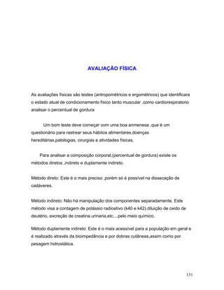 AVALIAÇÃO FÍSICA




As avaliações físicas são testes (antropométricos e ergométricos) que identificara
o estado atual de condicionamento físico tanto muscular ,como cardiorespiratorio
analisar o percentual de gordura


      Um bom teste deve começar com uma boa anmenese ,que é um
questionário para rastrear seus hábitos alimentares,doenças
hereditárias,patologias, cirurgias e atividades físicas.


    Para analisar a composição corporal,(percentual de gordura) existe os
métodos diretos ,indireto e duplamente indireto.


Método direto: Este é o mais preciso ,porém só é possível na dissecação de
cadáveres.


Método indireto: Não há manipulação dos componentes separadamente. Este
método visa a contagem de potássio radioativo (k40 e k42) diluição de oxido de
deutério, excreção de creatina urinaria,etc....pelo meio químico.

Método duplamente indireto: Este é o mais acessível para a população em geral e
é realizado através da bioimpedância e por dobras cutâneas,assim como por
pesagem hidrostática.




                                                                                 151
 