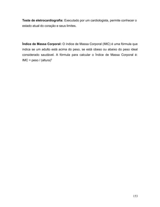 Teste de eletrocardiografia: Executado por um cardiologista, permite conhecer o
estado atual do coração e seus limites.




Índice de Massa Corporal: O índice de Massa Corporal (IMC) é uma fórmula que
indica se um adulto está acima do peso, se está obeso ou abaixo do peso ideal
considerado saudável. A fórmula para calcular o Índice de Massa Corporal é:
IMC = peso / (altura)2




                                                                            153
 