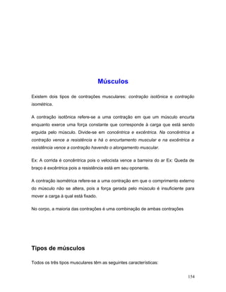 Músculos

Existem dois tipos de contrações musculares: contração isotônica e contração
isométrica.

A contração isotônica refere-se a uma contração em que um músculo encurta
enquanto exerce uma força constante que corresponde à carga que está sendo
erguida pelo músculo. Divide-se em concêntrica e excêntrica. Na concêntrica a
contração vence a resistência e há o encurtamento muscular e na excêntrica a
resistência vence a contração havendo o alongamento muscular.

Ex: A corrida é concêntrica pois o velocista vence a barreira do ar Ex: Queda de
braço é excêntrica pois a resistência está em seu oponente.

A contração isométrica refere-se a uma contração em que o comprimento externo
do músculo não se altera, pois a força gerada pelo músculo é insuficiente para
mover a carga à qual está fixado.

No corpo, a maioria das contrações é uma combinação de ambas contrações




Tipos de músculos

Todos os três tipos musculares têm as seguintes características:


                                                                            154
 