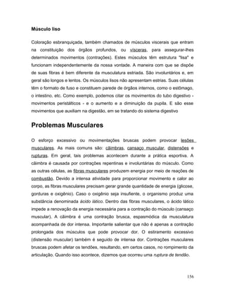 Músculo liso

Coloração esbranquiçada, também chamados de músculos viscerais que entram
na constituição dos órgãos profundos, ou vísceras, para assegurar-lhes
determinados movimentos (contrações). Estes músculos têm estrutura "lisa" e
funcionam independentemente da nossa vontade. A maneira com que se dispõe
de suas fibras é bem diferente da musculatura estriada. São involuntários e, em
geral são longos e lentos. Os músculos lisos não apresentam estrias. Suas células
têm o formato de fuso e constituem parede de órgãos internos, como o estômago,
o intestino, etc. Como exemplo, podemos citar os movimentos do tubo digestivo -
movimentos peristálticos - e o aumento e a diminuição da pupila. E são esse
movimentos que auxiliam na digestão, em se tratando do sistema digestivo


Problemas Musculares

O esforço excessivo ou movimentações bruscas podem provocar lesões
musculares. As mais comuns são: cãimbras, cansaço muscular, distensões e
rupturas. Em geral, tais problemas acontecem durante a prática esportiva. A
cãimbra é causada por contrações repentinas e involuntárias do músculo. Como
as outras células, as fibras musculares produzem energia por meio de reações de
combustão. Devido a intensa atividade para proporcionar movimento e calor ao
corpo, as fibras musculares precisam gerar grande quantidade de energia (glicose,
gorduras e oxigênio). Caso o oxigênio seja insufiente, o organismo produz uma
substância denominada ácido lático. Dentro das fibras musculares, o ácido lático
impede a renovação da energia necessária para a contração do músculo (cansaço
muscular). A cãimbra é uma contração brusca, espasmódica da musculatura
acompanhada de dor intensa. Importante salientar que não é apenas a contração
prolongada dos músculos que pode provocar dor. O estiramento excessivo
(distensão muscular) também é seguido de intensa dor. Contrações musculares
bruscas podem afetar os tendões, resultando, em certos casos, no rompimento da
articulação. Quando isso acontece, dizemos que ocorreu uma ruptura de tendão.



                                                                             156
 