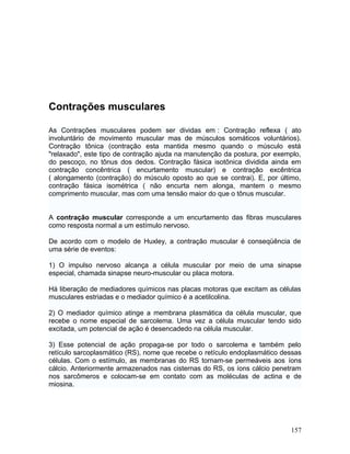 Contrações musculares

As Contrações musculares podem ser dividas em : Contração reflexa ( ato
involuntário de movimento muscular mas de músculos somáticos voluntários).
Contração tônica (contração esta mantida mesmo quando o músculo está
"relaxado", este tipo de contração ajuda na manutenção da postura, por exemplo,
do pescoço, no tônus dos dedos. Contração fásica isotônica dividida ainda em
contração concêntrica ( encurtamento muscular) e contração excêntrica
( alongamento (contração) do músculo oposto ao que se contrai). E, por último,
contração fásica isométrica ( não encurta nem alonga, mantem o mesmo
comprimento muscular, mas com uma tensão maior do que o tônus muscular.


A contração muscular corresponde a um encurtamento das fibras musculares
como resposta normal a um estímulo nervoso.

De acordo com o modelo de Huxley, a contração muscular é conseqüência de
uma série de eventos:

1) O impulso nervoso alcança a célula muscular por meio de uma sinapse
especial, chamada sinapse neuro-muscular ou placa motora.

Há liberação de mediadores químicos nas placas motoras que excitam as células
musculares estriadas e o mediador químico é a acetilcolina.

2) O mediador químico atinge a membrana plasmática da célula muscular, que
recebe o nome especial de sarcolema. Uma vez a célula muscular tendo sido
excitada, um potencial de ação é desencadedo na célula muscular.

3) Esse potencial de ação propaga-se por todo o sarcolema e também pelo
retículo sarcoplasmático (RS), nome que recebe o retículo endoplasmático dessas
células. Com o estímulo, as membranas do RS tornam-se permeáveis aos íons
cálcio. Anteriormente armazenados nas cisternas do RS, os íons cálcio penetram
nos sarcômeros e colocam-se em contato com as moléculas de actina e de
miosina.




                                                                           157
 