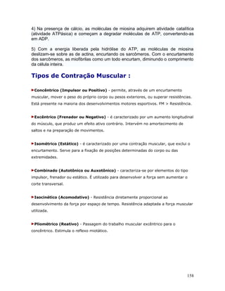 4) Na presença de cálcio, as moléculas de miosina adquirem atividade catalítica
(atividade ATPásica) e começam a degradar moléculas de ATP, convertendo-as
em ADP.

5) Com a energia liberada pela hidrólise do ATP, as moléculas de miosina
deslizam-se sobre as de actina, encurtando os sarcômeros. Com o encurtamento
dos sarcômeros, as miofibrilas como um todo encurtam, diminundo o comprimento
da célula inteira.

Tipos de Contração Muscular :

 Concêntrico (Impulsor ou Positivo) - permite, através de um encurtamento
muscular, mover o peso do próprio corpo ou pesos exteriores, ou superar resistências.
Está presente na maioria dos desenvolvimentos motores esportivos. FM > Resistência.


 Excêntrico (Frenador ou Negativo) - é caracterizado por um aumento longitudinal
do músculo, que produz um efeito ativo contrário. Intervém no amortecimento de
saltos e na preparação de movimentos.


 Isométrico (Estático) - é caracterizado por uma contração muscular, que exclui o
encurtamento. Serve para a fixação de posições determinadas do corpo ou das
extremidades.


 Combinado (Autotônico ou Auxotônico) - caracteriza-se por elementos do tipo
impulsor, frenador ou estático. É utilizado para desenvolver a força sem aumentar o
corte transversal.


 Isocinético (Acomodativo) - Resistência diretamente proporcional ao
desenvolvimento da força por espaço de tempo. Resistência adaptada a força muscular
utilizada.


 Pliométrico (Reativo) - Passagem do trabalho muscular excêntrico para o
concêntrico. Estimula o reflexo miotático.




                                                                                  158
 