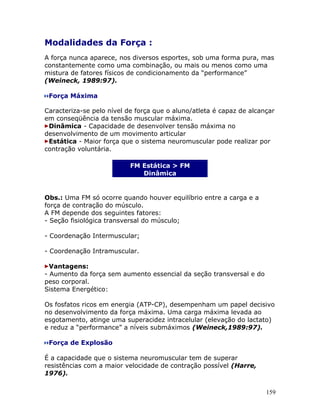 Modalidades da Força :
A força nunca aparece, nos diversos esportes, sob uma forma pura, mas
constantemente como uma combinação, ou mais ou menos como uma
mistura de fatores físicos de condicionamento da “performance”
(Weineck, 1989:97).

 Força Máxima

Caracteriza-se pelo nível de força que o aluno/atleta é capaz de alcançar
em conseqüência da tensão muscular máxima.
 Dinâmica - Capacidade de desenvolver tensão máxima no
desenvolvimento de um movimento articular
 Estática - Maior força que o sistema neuromuscular pode realizar por
contração voluntária.

                           FM Estática > FM
                              Dinâmica


Obs.: Uma FM só ocorre quando houver equilíbrio entre a carga e a
força de contração do músculo.
A FM depende dos seguintes fatores:
- Seção fisiológica transversal do músculo;

- Coordenação Intermuscular;

- Coordenação Intramuscular.

  Vantagens:
- Aumento da força sem aumento essencial da seção transversal e do
peso corporal.
Sistema Energético:

Os fosfatos ricos em energia (ATP-CP), desempenham um papel decisivo
no desenvolvimento da força máxima. Uma carga máxima levada ao
esgotamento, atinge uma superacidez intracelular (elevação do lactato)
e reduz a “performance” a níveis submáximos (Weineck,1989:97).

 Força de Explosão

É a capacidade que o sistema neuromuscular tem de superar
resistências com a maior velocidade de contração possível (Harre,
1976).


                                                                      159
 