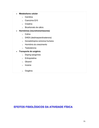 •   Metabolismo celular
       o   Carnitina
       o   Coenzima Q10
       o   Creatina
       o   Bicarbonato de cálcio
 •   Hormônios (neurotransmissores)
       o   Colina
       o   DHEA (deidroepiandrosterona)
       o   Gonadotropina corionica humana
       o   Hormônio do crescimento
       o   Testosterona
 •   Transporte de oxigênio
       o   Doping sangüíneo
       o   Eritropoietina
       o   Glicerol
       o   Inosina

       o   Oxigênio




EFEITOS FISIOLÓGICOS DA ATIVIDADE FÍSICA




                                            16
 