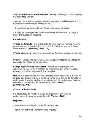 Segundo Bühhrle-Schmidtbleicher (1981), a elevação da FE depende
dos seguintes fatores:

- Número de unidades motoras simultaneamente envolvidas no início do
movimento (coordenação intramuscular);

- A velocidade de contração das fibras musculares ativadas;

- A força de contração das fibras musculares empenhadas, ou seja, a
seção transversal do músculo

 Subdivisão:

  Força de largada - é a capacidade de empregar um número máximo
de unidades motoras no início da contração e de executar uma força
inicial elevada. (Weineck,1989:100).

 Força explosiva - ocorre um aumento da força por unidade de tempo.


Depende: velocidade de contração das unidades motoras e da força de
contração das fibras comprometidas.

 Força explosiva de resistência - movimentos repetidos com
sobrecarga que permitem manter, ao mesmo tempo, uma velocidade
alta com um número de repetições elevadas.

Obs.: Se as resistências a serem vencidas forem pequenas, é a força de
largada que predomina, se a carga aumentar ou o tempo de duração for
prolongado, é a força explosiva, se só o tempo for prolongado, força de
resistência. Para cargas muito elevadas, força máxima
(Letzelter,1978).

 Força de Resistência

É a capacidade de resistir a fadiga do organismo, em caso de
performance de força de longa duração (Harre,1976).

Depende:

- intensidade do estímulo (% da força máxima);

- volume do estímulo (número de repetições).


                                                                      160
 
