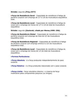 Divisão: segundo (Frey,1977)

 Força de Resistência Geral - Capacidade de resistência à fadiga da
periferia corporal com emprego de 1/7 à 1/6 da musculatura esquelética
total.

 Força de Resistência Local - Capacidade de resistência à fadiga do
corpo com o emprego de menos de 1/7 à 1/6 do total da musculatura
esquelética

Divisão: segundo (Zaziorski, citado por Manso,1996: 250).

 Força de Resistência Global - Capacidade de resistência à fadiga da
periferia corporal com emprego de mais de 2/3 da musculatura
esquelética total.

 Força de Resistência Regional - Capacidade de resistência à fadiga
da periferia corporal com emprego entre1/3 a 2/3 da musculatura
esquelética total.

 Força de Resistência Local - Capacidade de resistência à fadiga do
corpo com o emprego de menos de 1/3 do total da musculatura
esquelética.

 Formas Particulares:

 Força Absoluta - é a força produzida independentemente do peso
corporal.

 Força Relativa - é a força produzida relacionada com o peso corporal.


 Força Limite - força voluntária máxima + a reserva de força
mobilizável pelos componentes psíquicos (ou drogas).




                                                                   161
 