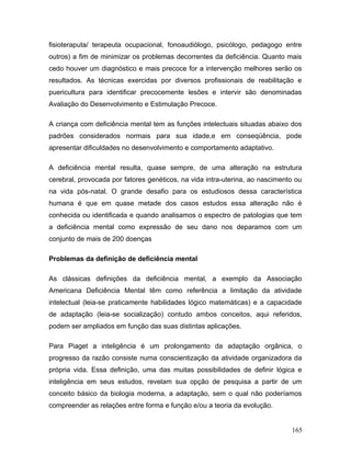 fisioteraputa/ terapeuta ocupacional, fonoaudiólogo, psicólogo, pedagogo entre
outros) a fim de minimizar os problemas decorrentes da deficiência. Quanto mais
cedo houver um diagnóstico e mais precoce for a intervenção melhores serão os
resultados. As técnicas exercidas por diversos profissionais de reabilitação e
puericultura para identificar precocemente lesões e intervir são denominadas
Avaliação do Desenvolvimento e Estimulação Precoce.

A criança com deficiência mental tem as funções intelectuais situadas abaixo dos
padrões considerados normais para sua idade,e em conseqüência, pode
apresentar dificuldades no desenvolvimento e comportamento adaptativo.

A deficiência mental resulta, quase sempre, de uma alteração na estrutura
cerebral, provocada por fatores genéticos, na vida intra-uterina, ao nascimento ou
na vida pós-natal. O grande desafio para os estudiosos dessa característica
humana é que em quase metade dos casos estudos essa alteração não é
conhecida ou identificada e quando analisamos o espectro de patologias que tem
a deficiência mental como expressão de seu dano nos deparamos com um
conjunto de mais de 200 doenças

Problemas da definição de deficiência mental

As clássicas definições da deficiência mental, a exemplo da Associação
Americana Deficiência Mental têm como referência a limitação da atividade
intelectual (leia-se praticamente habilidades lógico matemáticas) e a capacidade
de adaptação (leia-se socialização) contudo ambos conceitos, aqui referidos,
podem ser ampliados em função das suas distintas aplicações.

Para Piaget a inteligência é um prolongamento da adaptação orgânica, o
progresso da razão consiste numa conscientização da atividade organizadora da
própria vida. Essa definição, uma das muitas possibilidades de definir lógica e
inteligência em seus estudos, revelam sua opção de pesquisa a partir de um
conceito básico da biologia moderna, a adaptação, sem o qual não poderíamos
compreender as relações entre forma e função e/ou a teoria da evolução.


                                                                              165
 