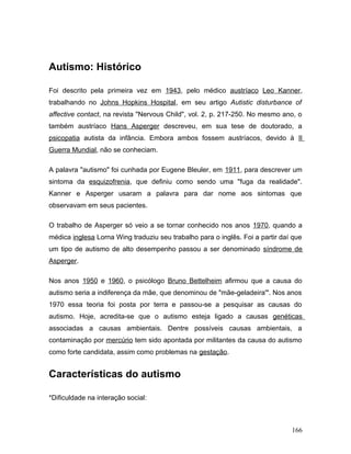 Autismo: Histórico

Foi descrito pela primeira vez em 1943, pelo médico austríaco Leo Kanner,
trabalhando no Johns Hopkins Hospital, em seu artigo Autistic disturbance of
affective contact, na revista "Nervous Child", vol. 2, p. 217-250. No mesmo ano, o
também austríaco Hans Asperger descreveu, em sua tese de doutorado, a
psicopatia autista da infância. Embora ambos fossem austríacos, devido à II
Guerra Mundial, não se conheciam.

A palavra "autismo" foi cunhada por Eugene Bleuler, em 1911, para descrever um
sintoma da esquizofrenia, que definiu como sendo uma "fuga da realidade".
Kanner e Asperger usaram a palavra para dar nome aos sintomas que
observavam em seus pacientes.

O trabalho de Asperger só veio a se tornar conhecido nos anos 1970, quando a
médica inglesa Lorna Wing traduziu seu trabalho para o inglês. Foi a partir daí que
um tipo de autismo de alto desempenho passou a ser denominado síndrome de
Asperger.

Nos anos 1950 e 1960, o psicólogo Bruno Bettelheim afirmou que a causa do
autismo seria a indiferença da mãe, que denominou de "mãe-geladeira'". Nos anos
1970 essa teoria foi posta por terra e passou-se a pesquisar as causas do
autismo. Hoje, acredita-se que o autismo esteja ligado a causas genéticas
associadas a causas ambientais. Dentre possíveis causas ambientais, a
contaminação por mercúrio tem sido apontada por militantes da causa do autismo
como forte candidata, assim como problemas na gestação.


Características do autismo

*Dificuldade na interação social:



                                                                               166
 