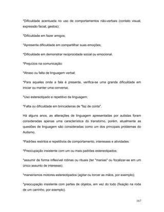 *Dificuldade acentuada no uso de comportamentos não-verbais (contato visual,
expressão facial, gestos);

*Dificuldade em fazer amigos;

*Apresenta dificuldade em compartilhar suas emoções;

*Dificuldade em demonstrar reciprocidade social ou emocional.

*Prejuízos na comunicação:

*Atraso ou falta de linguagem verbal;

*Para aqueles onde a fala é presente, verifica-se uma grande dificuldade em
iniciar ou manter uma conversa;

*Uso estereotipado e repetitivo da linguagem;

*Falta ou dificuldade em brincadeiras de "faz de conta".

Há alguns anos, as alterações de linguagem apresentadas por autistas foram
consideradas apenas uma característica do transtorno, porém, atualmente as
questões de linguagem são consideradas como um dos principais problemas do
Autismo.

*Padrões restritos e repetitivos de comportamento, interesses e atividades:

*Preocupação insistente com um ou mais padrões estereotipados;

*assumir de forma inflexível rotinas ou rituais (ter "manias" ou focalizar-se em um
único assunto de interesse);

*maneirismos motores estereotipados (agitar ou torcer as mãos, por exemplo);

*preocupação insistente com partes de objetos, em vez do todo (fixação na roda
de um carrinho, por exemplo).


                                                                               167
 