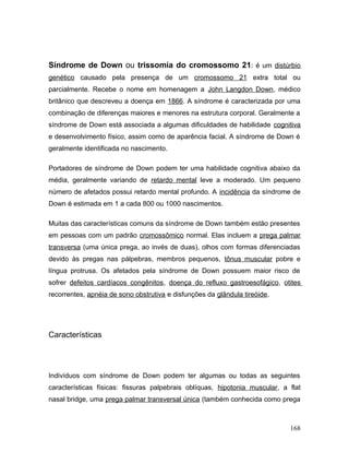 Síndrome de Down ou trissomia do cromossomo 21: é um distúrbio
genético causado pela presença de um cromossomo 21 extra total ou
parcialmente. Recebe o nome em homenagem a John Langdon Down, médico
britânico que descreveu a doença em 1866. A síndrome é caracterizada por uma
combinação de diferenças maiores e menores na estrutura corporal. Geralmente a
síndrome de Down está associada a algumas dificuldades de habilidade cognitiva
e desenvolvimento físico, assim como de aparência facial. A síndrome de Down é
geralmente identificada no nascimento.

Portadores de síndrome de Down podem ter uma habilidade cognitiva abaixo da
média, geralmente variando de retardo mental leve a moderado. Um pequeno
número de afetados possui retardo mental profundo. A incidência da síndrome de
Down é estimada em 1 a cada 800 ou 1000 nascimentos.

Muitas das características comuns da síndrome de Down também estão presentes
em pessoas com um padrão cromossômico normal. Elas incluem a prega palmar
transversa (uma única prega, ao invés de duas), olhos com formas diferenciadas
devido às pregas nas pálpebras, membros pequenos, tônus muscular pobre e
língua protrusa. Os afetados pela síndrome de Down possuem maior risco de
sofrer defeitos cardíacos congênitos, doença do refluxo gastroesofágico, otites
recorrentes, apnéia de sono obstrutiva e disfunções da glândula tireóide.




Características




Indivíduos com síndrome de Down podem ter algumas ou todas as seguintes
características físicas: fissuras palpebrais oblíquas, hipotonia muscular, a flat
nasal bridge, uma prega palmar transversal única (também conhecida como prega



                                                                             168
 